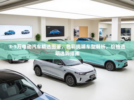 3-5万电动汽车精选图鉴，色彩斑斓车型解析，价格透明选购指南