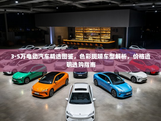 3-5万电动汽车精选图鉴，色彩斑斓车型解析，价格透明选购指南