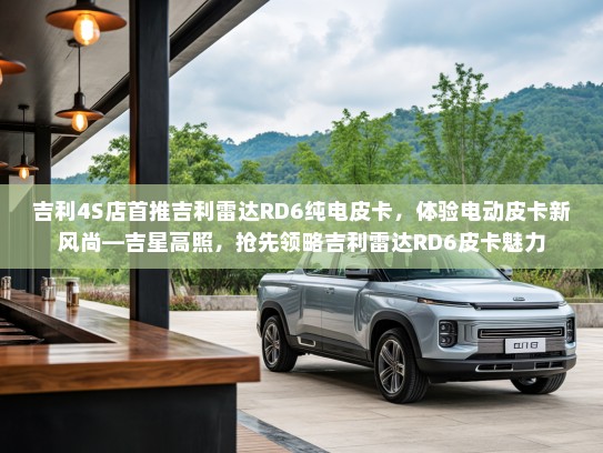 吉利4S店首推吉利雷达RD6纯电皮卡，体验电动皮卡新风尚—吉星高照，抢先领略吉利雷达RD6皮卡魅力