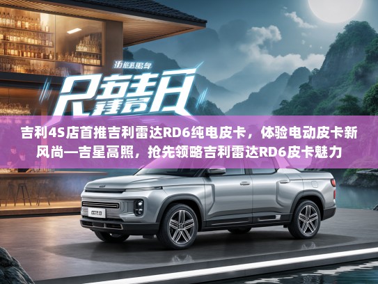 吉利4S店首推吉利雷达RD6纯电皮卡，体验电动皮卡新风尚—吉星高照，抢先领略吉利雷达RD6皮卡魅力