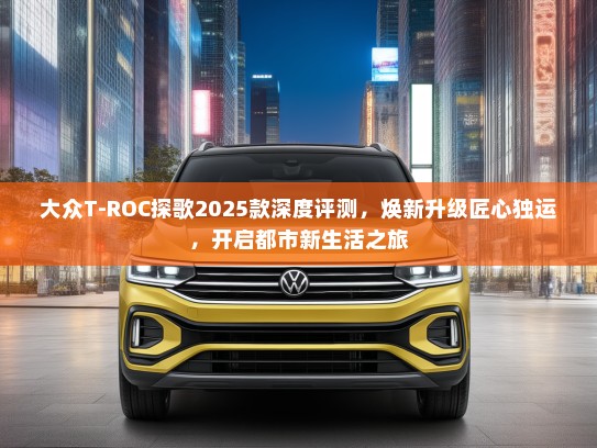 大众T-ROC探歌2025款深度评测，焕新升级匠心独运，开启都市新生活之旅