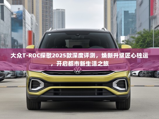 大众T-ROC探歌2025款深度评测，焕新升级匠心独运，开启都市新生活之旅