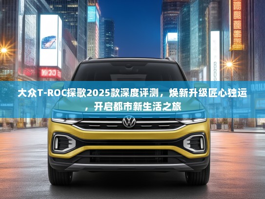 大众T-ROC探歌2025款深度评测，焕新升级匠心独运，开启都市新生活之旅