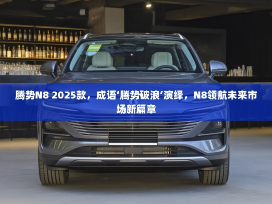 腾势N8 2025款，成语‘腾势破浪’演绎，N8领航未来市场新篇章
