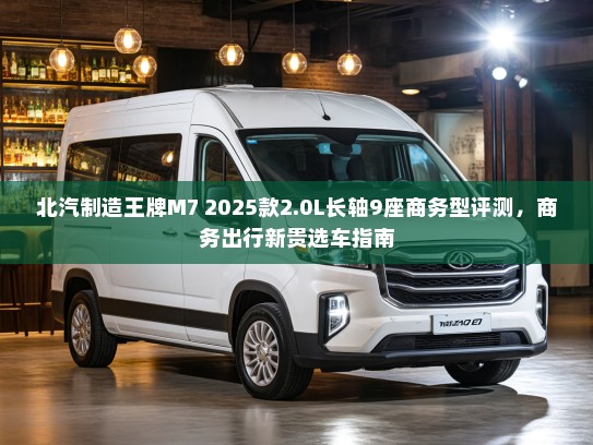 北汽制造王牌M7 2025款2.0L长轴9座商务型评测，商务出行新贵选车指南