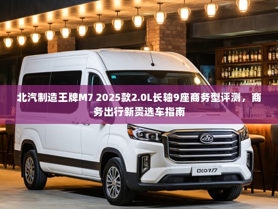 北汽制造王牌M7 2025款2.0L长轴9座商务型评测，商务出行新贵选车指南