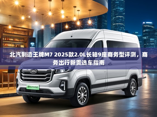 北汽制造王牌M7 2025款2.0L长轴9座商务型评测，商务出行新贵选车指南