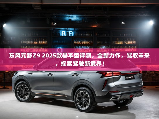 东风元野Z9 2025款基本型评测，全新力作，驾驭未来，探索驾驶新境界！