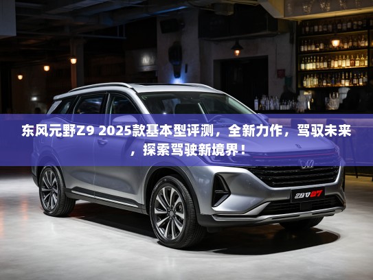 东风元野Z9 2025款基本型评测，全新力作，驾驭未来，探索驾驶新境界！