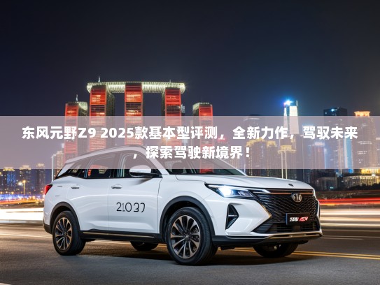 东风元野Z9 2025款基本型评测，全新力作，驾驭未来，探索驾驶新境界！