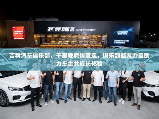 吉利汽车俱乐部，千里驰骋情谊连，俱乐部凝聚力量助力车主共成长体验