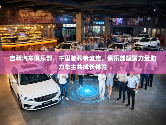 吉利汽车俱乐部，千里驰骋情谊连，俱乐部凝聚力量助力车主共成长体验