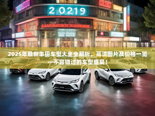 2025年最新丰田车型大全全解析，高清图片及价格一览—不容错过的车型盛宴！