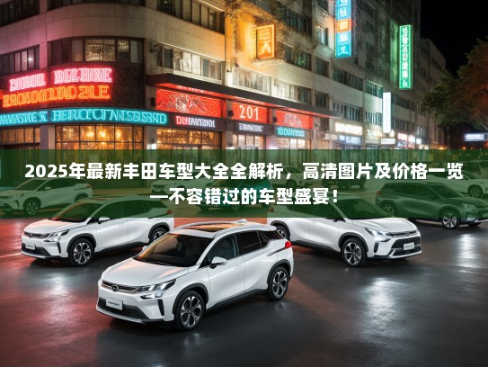 2025年最新丰田车型大全全解析，高清图片及价格一览—不容错过的车型盛宴！