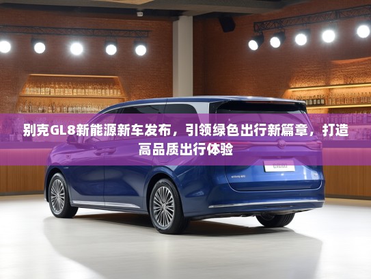 别克GL8新能源新车发布，引领绿色出行新篇章，打造高品质出行体验