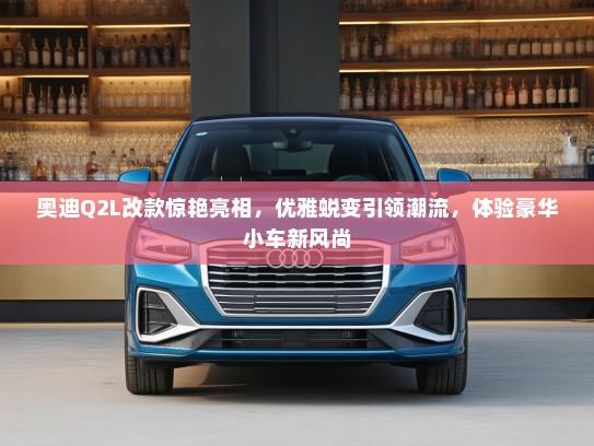 奥迪Q2L改款惊艳亮相，优雅蜕变引领潮流，体验豪华小车新风尚