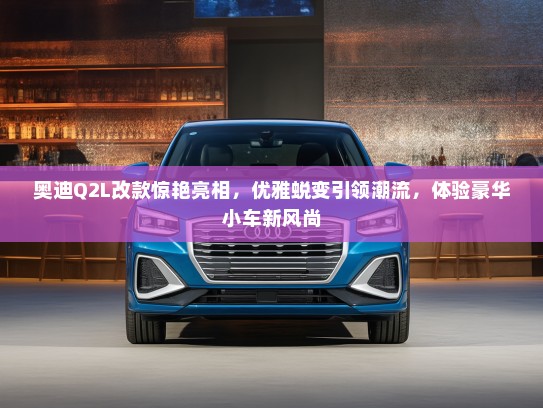 奥迪Q2L改款惊艳亮相，优雅蜕变引领潮流，体验豪华小车新风尚
