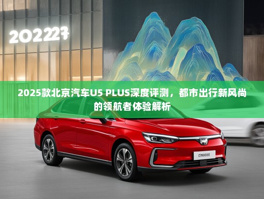 2025款北京汽车U5 PLUS深度评测，都市出行新风尚的领航者体验解析