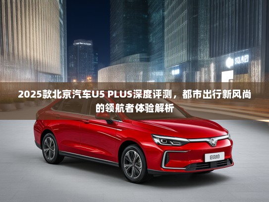 2025款北京汽车U5 PLUS深度评测，都市出行新风尚的领航者体验解析