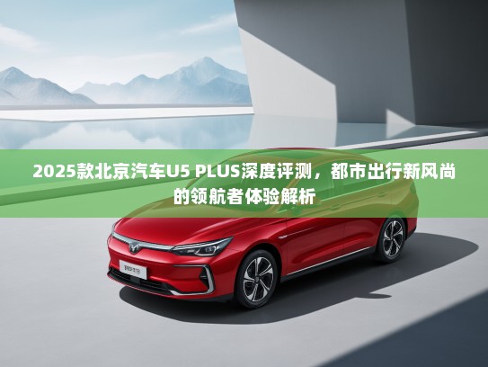 2025款北京汽车U5 PLUS深度评测，都市出行新风尚的领航者体验解析