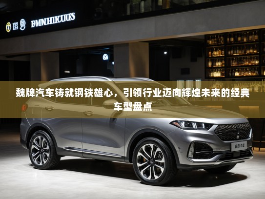 魏牌汽车铸就钢铁雄心，引领行业迈向辉煌未来的经典车型盘点