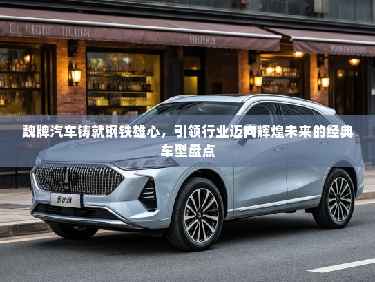 魏牌汽车铸就钢铁雄心，引领行业迈向辉煌未来的经典车型盘点