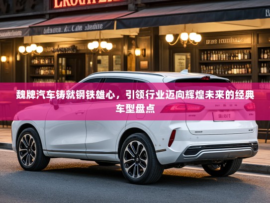 魏牌汽车铸就钢铁雄心，引领行业迈向辉煌未来的经典车型盘点