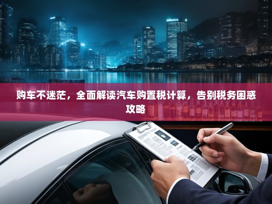 购车不迷茫，全面解读汽车购置税计算，告别税务困惑攻略