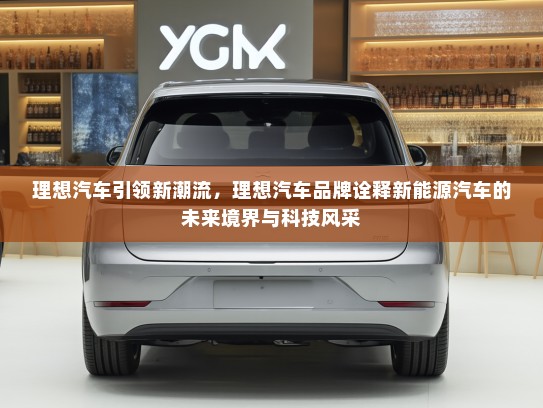 理想汽车引领新潮流，理想汽车品牌诠释新能源汽车的未来境界与科技风采