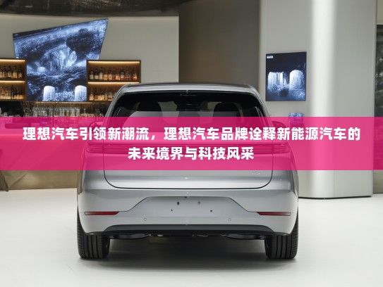 理想汽车引领新潮流，理想汽车品牌诠释新能源汽车的未来境界与科技风采