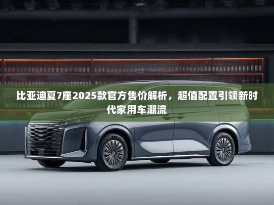 比亚迪夏7座2025款官方售价解析，超值配置引领新时代家用车潮流