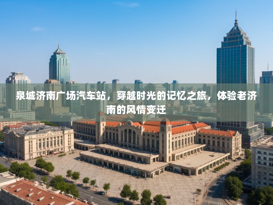 泉城济南广场汽车站,穿越时光的记忆之旅,体验老济南的风情变迁 泉城济南广场汽车站,穿越时光的记忆之旅,体验老济南的风情变迁