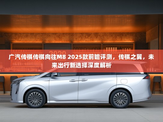 广汽传祺传祺向往M8 2025款前瞻评测，传祺之翼，未来出行新选择深度解析