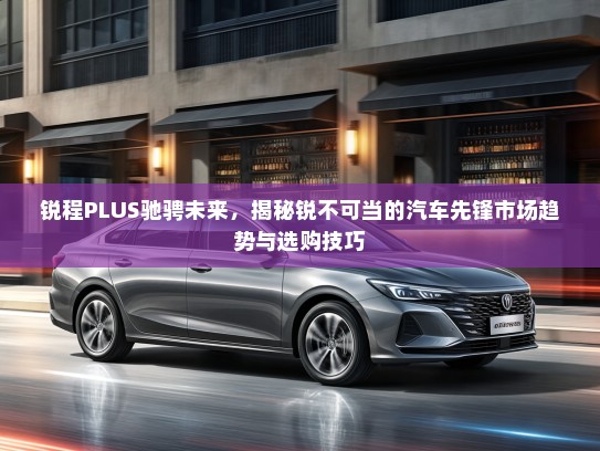 锐程PLUS驰骋未来,揭秘锐不可当的汽车先锋市场趋势与选购技巧 锐程PLUS驰骋未来,揭秘锐不可当的汽车先锋市场趋势与选购技巧