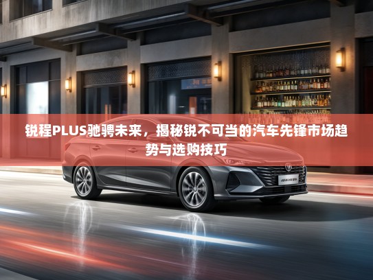 锐程PLUS驰骋未来,揭秘锐不可当的汽车先锋市场趋势与选购技巧 锐程PLUS驰骋未来,揭秘锐不可当的汽车先锋市场趋势与选购技巧