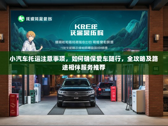 小汽车托运注意事项，如何确保爱车随行，全攻略及路途相伴服务推荐