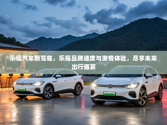 乐福汽车新驾临，乐福品牌速度与激情体验，尽享未来出行盛宴