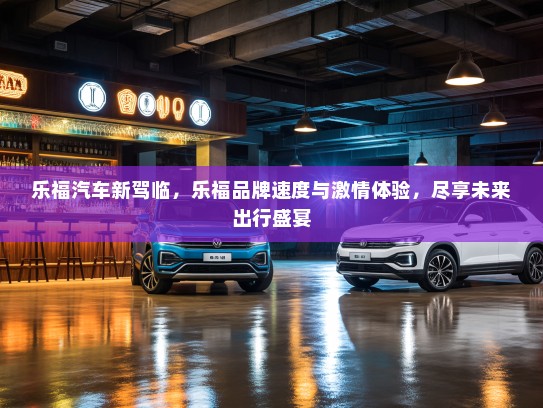 乐福汽车新驾临，乐福品牌速度与激情体验，尽享未来出行盛宴