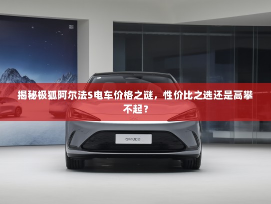 揭秘极狐阿尔法S电车价格之谜，性价比之选还是高攀不起？