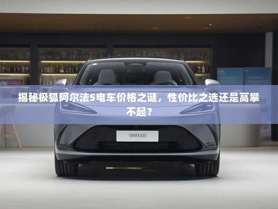 揭秘极狐阿尔法S电车价格之谜，性价比之选还是高攀不起？