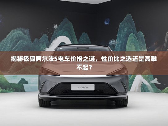 揭秘极狐阿尔法S电车价格之谜，性价比之选还是高攀不起？