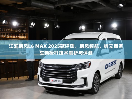 江淮瑞风L6 MAX 2025款评测，瑞风领航，树立商务车新标杆技术解析与评测