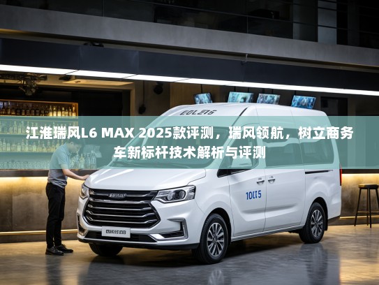 江淮瑞风L6 MAX 2025款评测，瑞风领航，树立商务车新标杆技术解析与评测