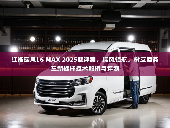 江淮瑞风L6 MAX 2025款评测，瑞风领航，树立商务车新标杆技术解析与评测