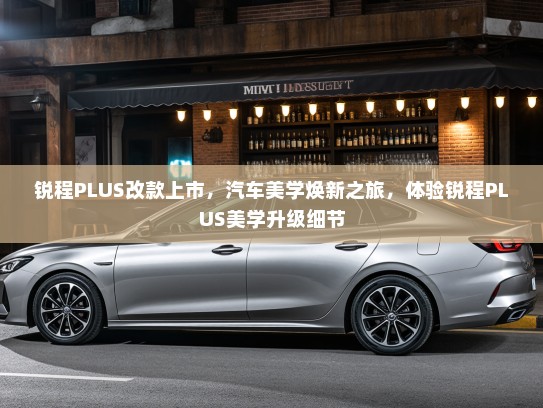 锐程PLUS改款上市,汽车美学焕新之旅,体验锐程PLUS美学升级细节 锐程PLUS改款上市,汽车美学焕新之旅,体验锐程PLUS美学升级细节