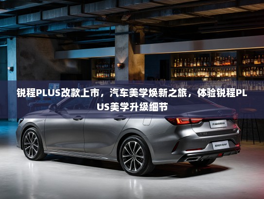 锐程PLUS改款上市,汽车美学焕新之旅,体验锐程PLUS美学升级细节 锐程PLUS改款上市,汽车美学焕新之旅,体验锐程PLUS美学升级细节