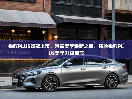 锐程PLUS改款上市,汽车美学焕新之旅,体验锐程PLUS美学升级细节 锐程PLUS改款上市,汽车美学焕新之旅,体验锐程PLUS美学升级细节
