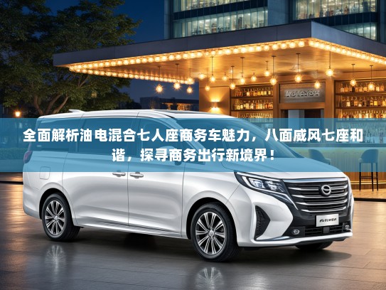 全面解析油电混合七人座商务车魅力，八面威风七座和谐，探寻商务出行新境界！