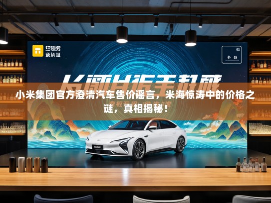 小米集团官方澄清汽车售价谣言，米海惊涛中的价格之谜，真相揭秘！