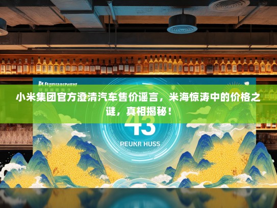 小米集团官方澄清汽车售价谣言，米海惊涛中的价格之谜，真相揭秘！